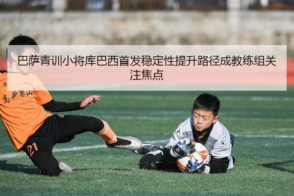 巴萨青训小将库巴西首发稳定性提升路径成教练组关注焦点