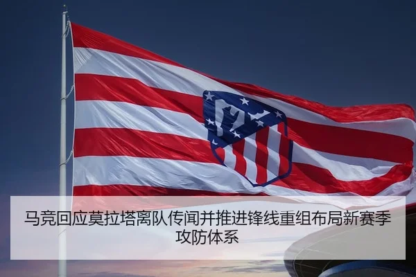 马竞回应莫拉塔离队传闻并推进锋线重组布局新赛季攻防体系