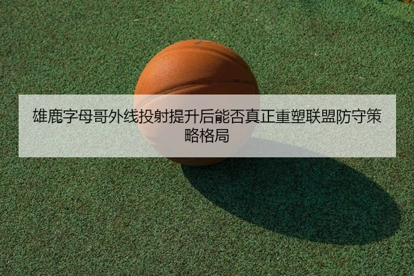 雄鹿字母哥外线投射提升后能否真正重塑联盟防守策略格局