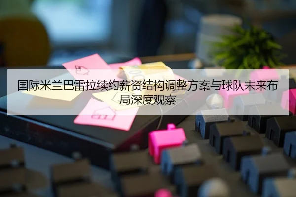国际米兰巴雷拉续约薪资结构调整方案与球队未来布局深度观察