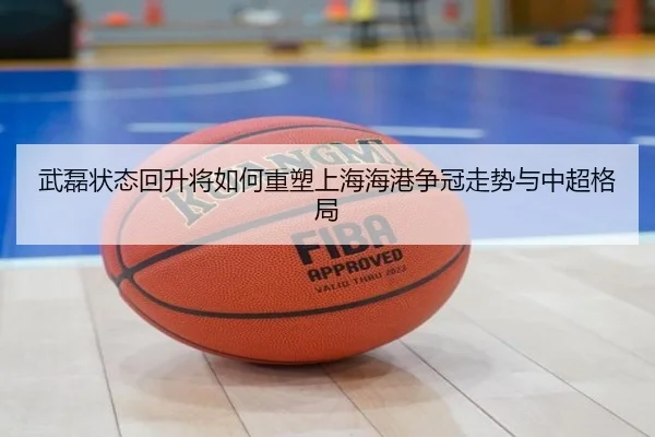 武磊状态回升将如何重塑上海海港争冠走势与中超格局