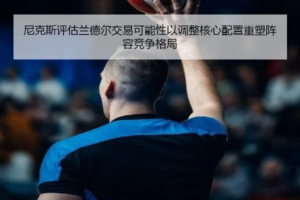 尼克斯评估兰德尔交易可能性以调整核心配置重塑阵容竞争格局