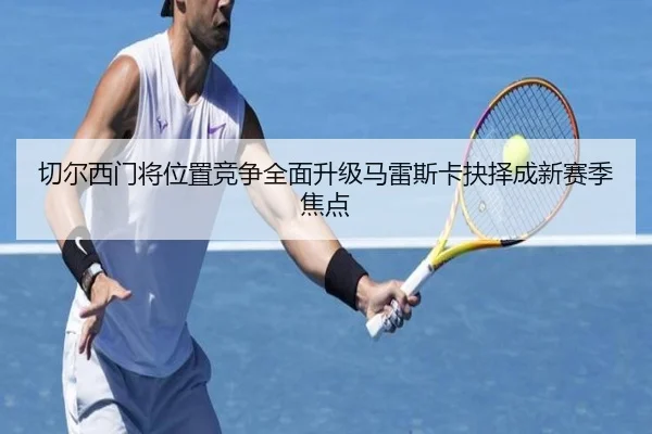 切尔西门将位置竞争全面升级马雷斯卡抉择成新赛季焦点